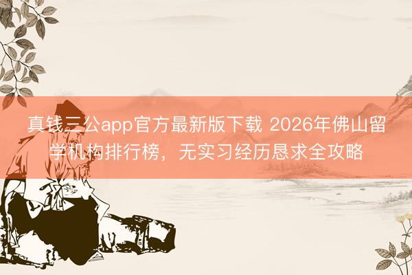 真钱三公app官方最新版下载 2026年佛山留学机构排行榜，无实习经历恳求全攻略