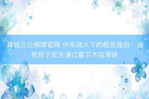 真钱三公棋牌官网 中东战火下的船员独白：当我终于安全通过霍尔木兹海峡