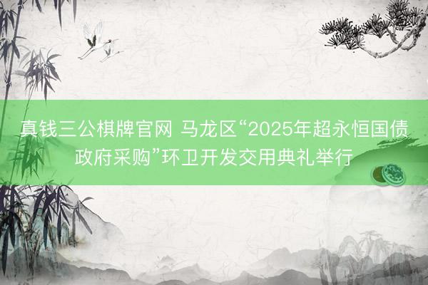 真钱三公棋牌官网 马龙区“2025年超永恒国债政府采购”环卫开发交用典礼举行