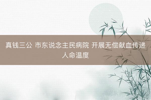 真钱三公 市东说念主民病院 开展无偿献血传递人命温度
