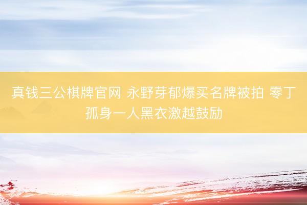 真钱三公棋牌官网 永野芽郁爆买名牌被拍 零丁孤身一人黑衣激越鼓励