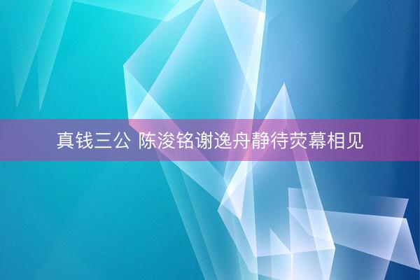 真钱三公 陈浚铭谢逸舟静待荧幕相见