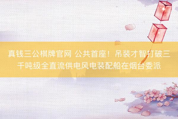 真钱三公棋牌官网 公共首座！吊装才智打破三千吨级全直流供电风电装配船在烟台委派