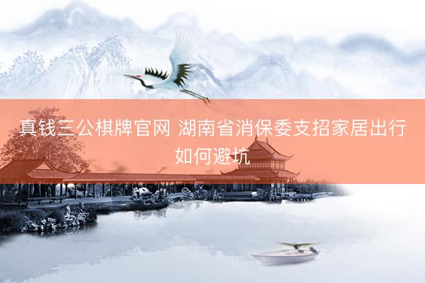 真钱三公棋牌官网 湖南省消保委支招家居出行如何避坑