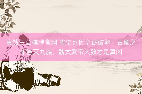 真钱三公棋牌官网 崔浩死因之谜破解：古稀之年被灭九族，魏太武帝大致才是真凶