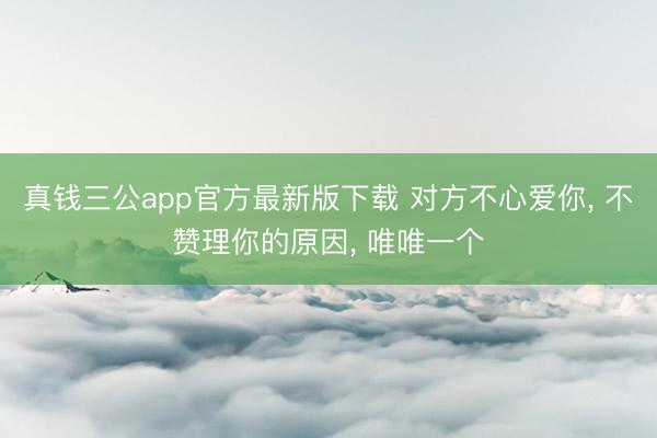 真钱三公app官方最新版下载 对方不心爱你, 不赞理你的原因, 唯唯一个