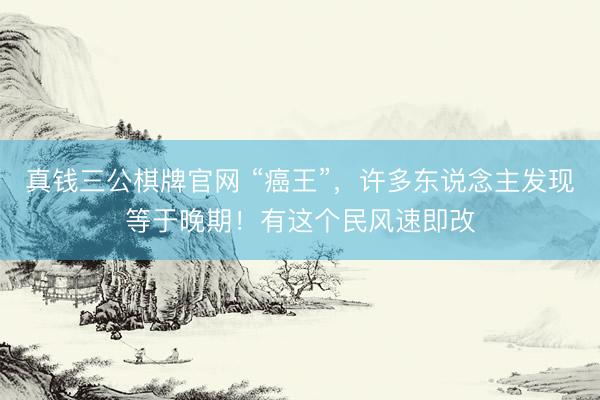 真钱三公棋牌官网 “癌王”，许多东说念主发现等于晚期！有这个民风速即改