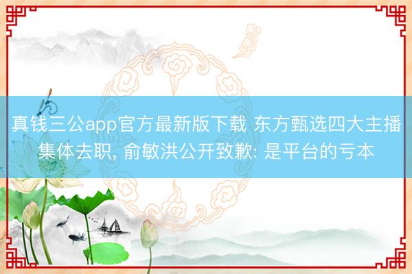 真钱三公app官方最新版下载 东方甄选四大主播集体去职, 俞敏洪公开致歉: 是平台的亏本