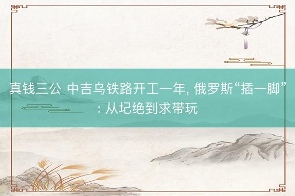 真钱三公 中吉乌铁路开工一年, 俄罗斯“插一脚”: 从圮绝到求带玩