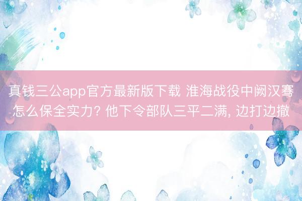 真钱三公app官方最新版下载 淮海战役中阙汉骞怎么保全实力? 他下令部队三平二满, 边打边撤