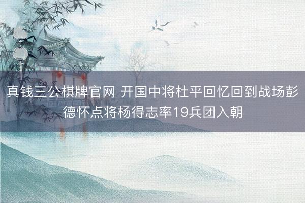 真钱三公棋牌官网 开国中将杜平回忆回到战场彭德怀点将杨得志率19兵团入朝