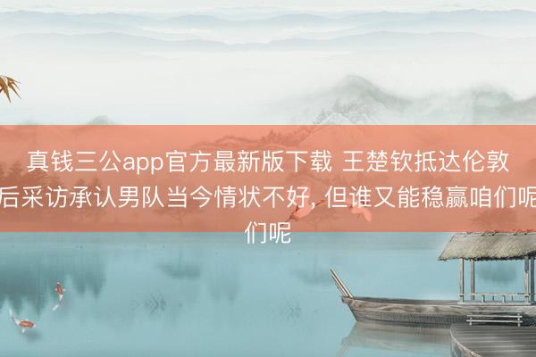 真钱三公app官方最新版下载 王楚钦抵达伦敦后采访承认男队当今情状不好, 但谁又能稳赢咱们呢