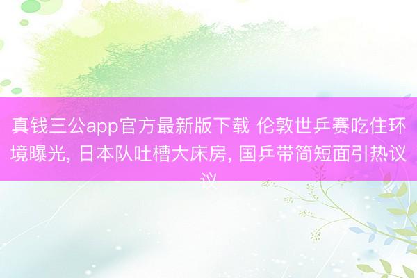真钱三公app官方最新版下载 伦敦世乒赛吃住环境曝光, 日本队吐槽大床房, 国乒带简短面引热议
