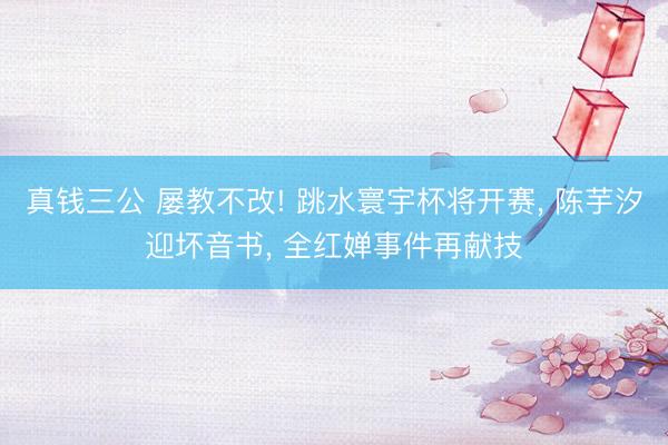 真钱三公 屡教不改! 跳水寰宇杯将开赛, 陈芋汐迎坏音书, 全红婵事件再献技