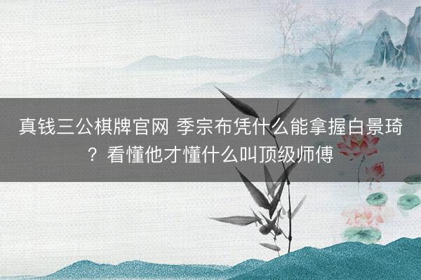 真钱三公棋牌官网 季宗布凭什么能拿握白景琦？看懂他才懂什么叫顶级师傅