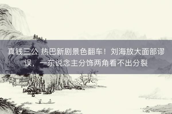 真钱三公 热巴新剧景色翻车！刘海放大面部谬误，一东说念主分饰两角看不出分裂