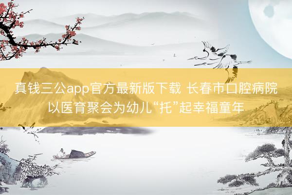真钱三公app官方最新版下载 长春市口腔病院以医育聚会为幼儿“托”起幸福童年