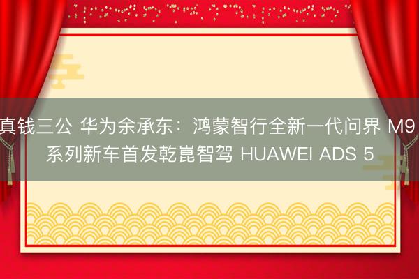 真钱三公 华为余承东：鸿蒙智行全新一代问界 M9 系列新车首发乾崑智驾 HUAWEI ADS 5