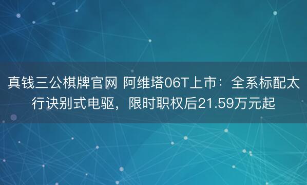真钱三公棋牌官网 阿维塔06T上市：全系标配太行诀别式电驱，限时职权后21.59万元起
